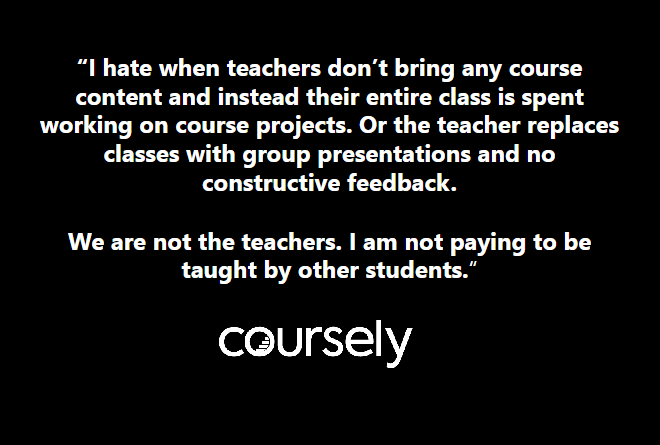 I hate when teachers don't bring any course content and instead their entire class is spent working on course projects. Or the teacher replaces classes with group presentations and no constructive feedback. We are not the teachers. I am not paying to be taught by other students.