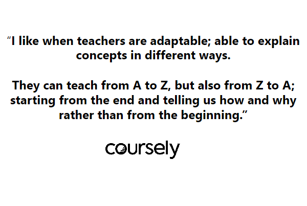 I like when teachers are adaptable; able to explain concepts in different ways. They can teach from A to Z, but also from Z to A; starting from the end and telling us how and why rather than from the beginning.