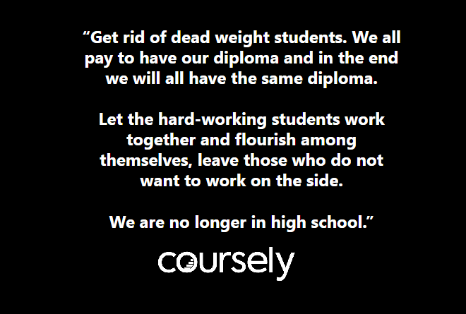 Get rid of dead weight students. We all pay to have our diploma and in the end we will all have the same diploma. Let the hard-working students work together and flourish among themselves, leave those who do not want to work on the side. We are no longer in high school.