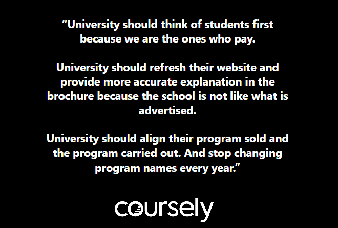 University should think of students first because we are the ones who pay. University should refresh their website and provide more accurate explanation in the brochure because the school is not like what is advertised. University should align their program sold and the program carried out. And stop changing program names every year.