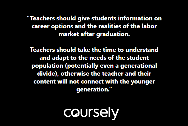 Teachers should give students information on career options and the realities of the labor market after graduation. Teachers should take the time to understand and adapt to the needs of the student population (potentially even a generational divide), otherwise the teacher and their content will not connect with the younger generation.