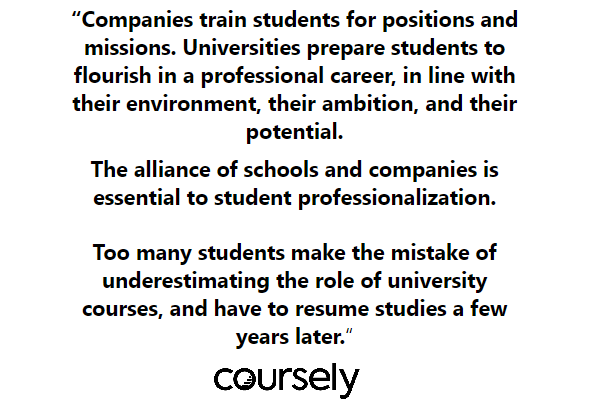 Companies train students for positions and missions. Universities prepare students to flourish in a professional career, in line with their environment, their ambition, and their potential. Too many students make the mistake of underestimating the role of university courses, and have to resume studies a few years later. The alliance of schools and companies is essential to student professionalization.