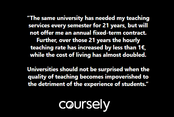 The same university has needed my teaching services every semester for 21 years, but will not offer me an annual fixed-term contract. Further, in the 21 years the hourly teaching rate has increased by less than 1€, while the cost of living has almost doubled. Universities should not be surprised when the quality of teaching becomes impoverished to the detriment of the experience of students.