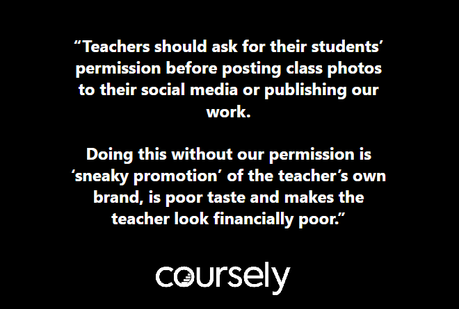 Teachers should ask for their students' permission before posting class photos to their social media or publishing our work. Doing this without our permission is 'sneaky promotion' of the teacher's own brand, is poor taste and makes the teacher look financially poor.