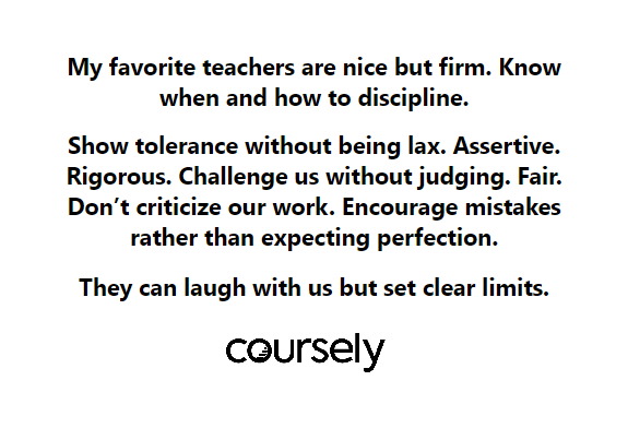 My favorite teachers are nice but firm. Know when and how to discipline. Show tolerance without being lax. Assertive. Rigorous. Challenge us without judging. Fair. They can laugh with us but set clear limits.