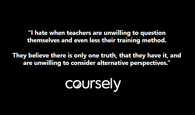 “I hate when teachers are unwilling to question themselves and even less their training method. They believe there is only one truth, that they have it, and are unwilling to consider alternative perspectives.”