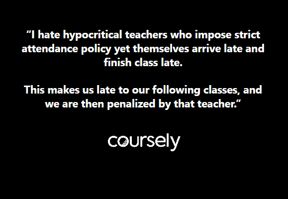 I hate hypocritical teachers who impose strict attendance policy yet themselves arrive late and finish class late. This makes us late to our following classes, and we are then penalized by that teacher.