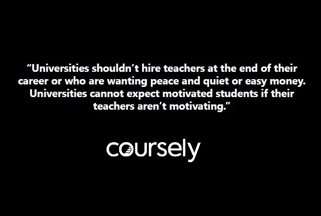 "Universities shouldn't hire teachers at the end of their career or who are wanting peace and quiet or easy money. Universities cannot expect motivated students if their teachers aren't motivating."