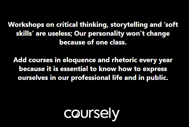 Workshops on critical thinking, storytelling and 'soft skills' are useless; Our personality won't change because of one class. Add courses in eloquence and rhetoric every year because it is essential to know how to express ourselves in our professional life and in public.