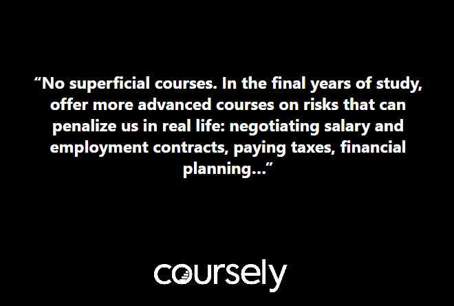 No superficial courses. In the final years of study, offer more advanced courses on risks that can penalize us in real life: negotiating salary and employment contracts, paying taxes, financial planning