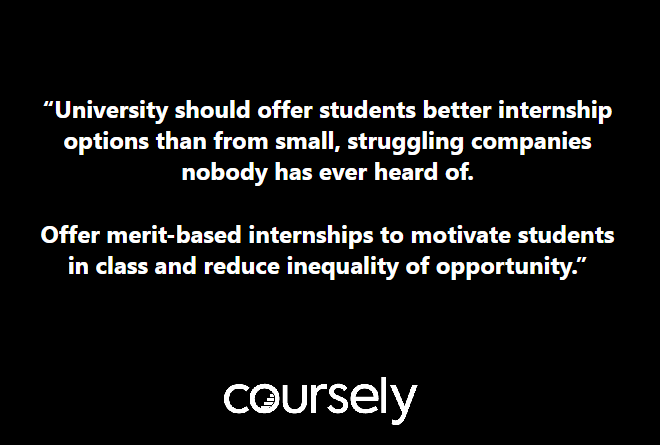 University should offer students better internship options than from small, struggling companies nobody has ever heard of. Offer merit-based internships to motivate students in class and reduce inequality of opportunity.