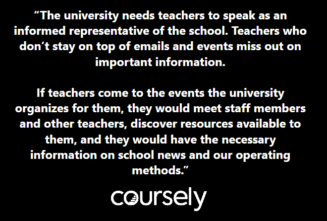 University needs teachers to speak as an informed representative of the school. Teachers who don't stay on top of emails and events miss out on important information. If teachers come to the events the university organizes for them, they would meet staff members and other teachers, discover resources available to them, and they would have the necessary information on school news and our operating methods.