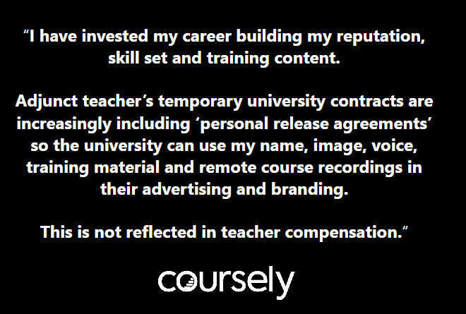 I have invested my career building my reputation, skill set and training content. Adjunct teacher's temporary university contracts are increasingly including 'personal release agreements' so the university can use my name, image, voice, training material and remote course recordings in their advertising and branding. This is not reflected in teacher compensation