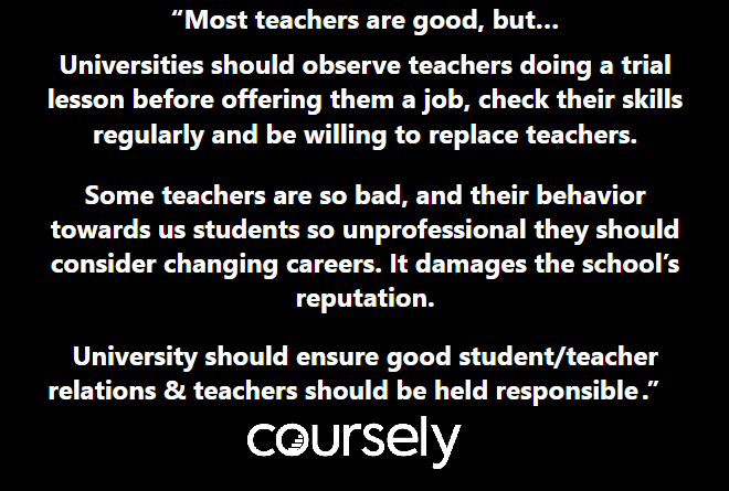 Most teachers are good, but Universities should observe teachers doing a trial lesson before offering them a job, check their skills regularly and be willing to replace teachers. Some teachers are so bad, and their behavior towards us students so unprofessional they should consider changing careers. It damages the school's reputation. University should ensure good student/teacher relations & teachers should be held responsible for this.