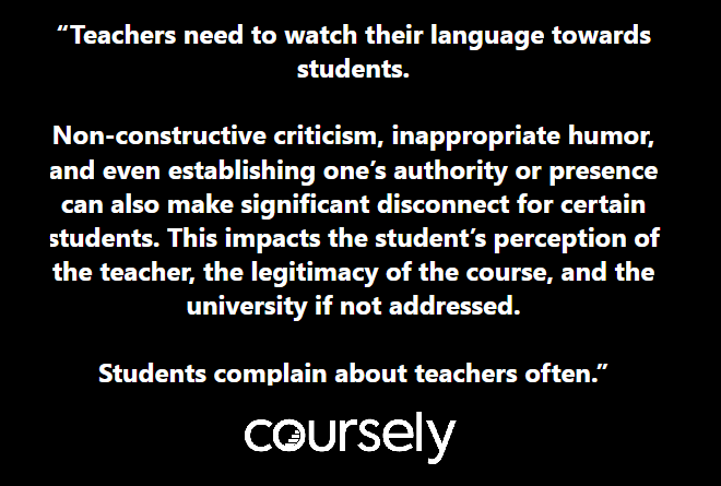 Teachers need to watch their language towards students. Non-constructive criticism, inappropriate humor, and even establishing one's authority or presence can also make significant disconnect for certain students. This impacts the student's perception of the teacher, the legitimacy of the course, and the university if not addressed. Students complain about teachers often.