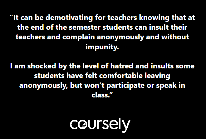 It can be demotivating for teachers knowing that at the end of the semester students can insult their teachers and complain anonymously and without impunity. I am shocked by the level of hatred and insults some students have felt comfortable leaving anonymously, but won't participate or speak in class.