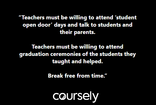 Teachers must be willing to attend 'student open door' days and talk to students and their parents. Teachers must be willing to attend graduation ceremonies of the students they taught and helped. Break free from time.