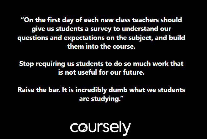 On the first day of each new class teachers should give us students a survey to understand our questions and expectations on the subject, and build them into the course. Stop requiring us students to do so much work that is not useful for our future. Raise the bar. It is incredibly dumb what we students are studying.