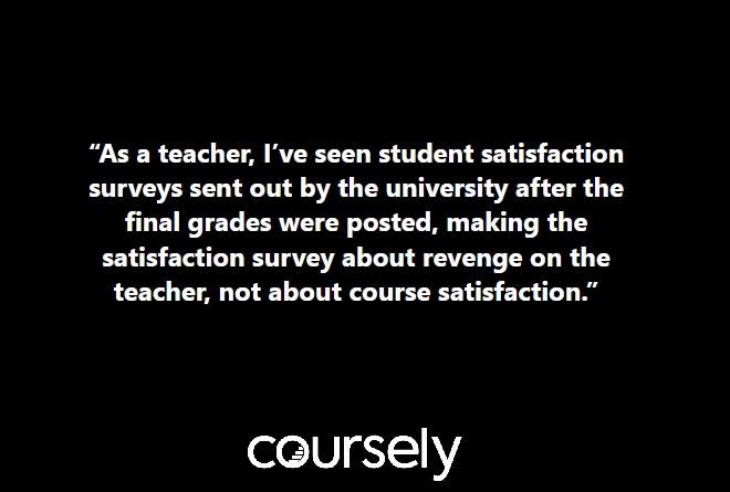 As a teacher, I've seen student satisfaction surveys sent out by the university after the final grades were posted, making the satisfaction survey about revenge on the teacher, not about course satisfaction.