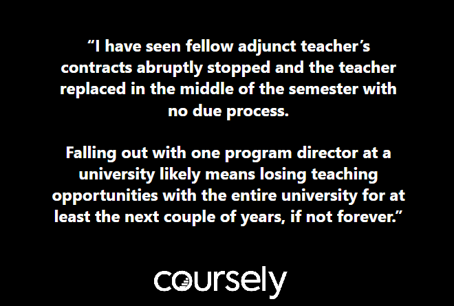 I have seen fellow adjunct teacher's contracts abruptly stopped and the teacher replaced in the middle of the semester with no due process. Falling out with one program director likely means losing teaching opportunities with the entire university for at least the next couple of years, if not forever.