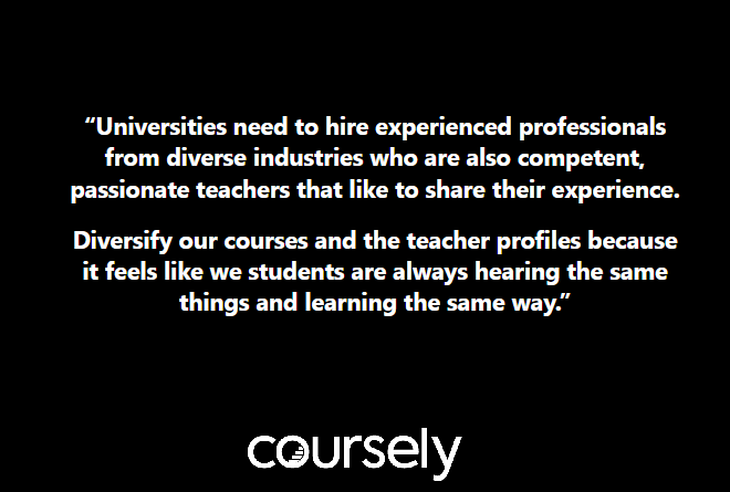 Universities need to hire experienced professionals from diverse industries who are also competent, passionate teachers that like to share their experience. Diversify our courses and the teacher profiles because it feels like we students are always hearing the same things and learning the same way.