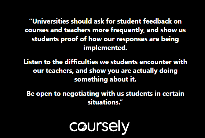 Universities should ask for student feedback on courses and teachers more frequently, and show us students proof of how our responses are being implemented. Listen to the difficulties we students encounter with our teachers, and show you are actually doing about it. Be open to negotiating with us students in certain situations.