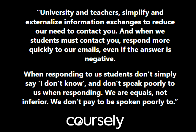 University and teachers, simplify and externalize information exchanges to reduce our need to contact you. And when we students must contact you, respond more quickly to our emails, even if the answer is negative. When responding to us students don’t simply say ‘I don’t know’, and don’t speak poorly to us when responding. We are equals, not inferior. We don’t pay to be spoken poorly to.