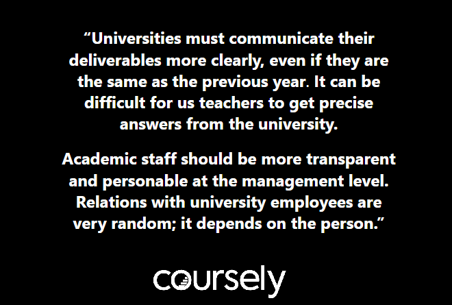 Universities must communicate their deliverables more clearly, even if they are the same as the previous year. It can be difficult for us teachers to get precise answers from the university. Academic staff should be more transparent and personable at the management level. Relations with university employees are very random; it depends on the person.