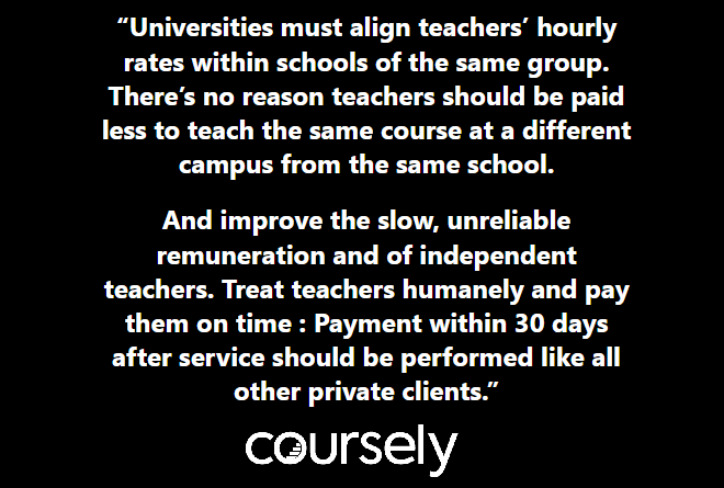 Universities must align teachers' hourly rates within schools of the same group. There's no reason teachers should be paid less to teach the same course at a different campus from the same school. And improve the slow, unreliable remuneration and of independent teachers. Treat teachers humanely and pay them on time : Payment within 30 days after service should be performed like all other private clients.