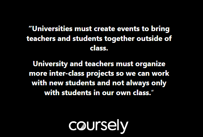 Universities must create events to bring teachers and students together outside of class. University and teachers must organize more inter-class projects so we can work with new students and not always only with students in our own class.