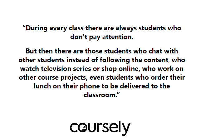 During every class there are always students who don't pay attention. But then there are those students who chat with other students instead of following the content, who watch television series or shop online, who work on other course projects, even students who order their lunch on their phone to be delivered to the classroom.