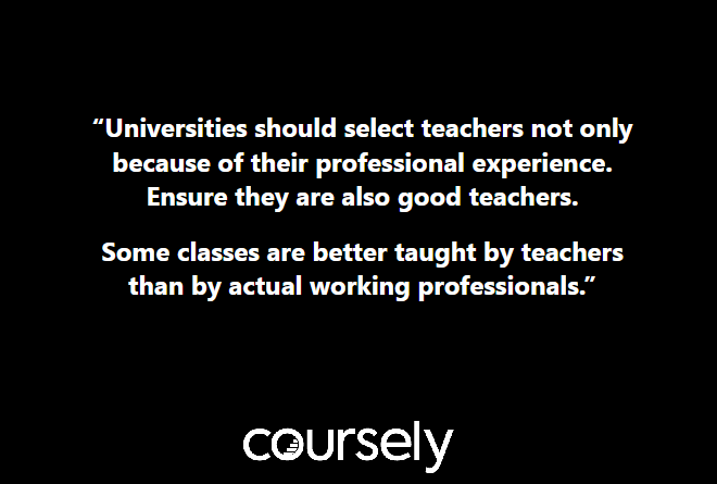 Universities should select teachers not only because of their professional experience. Ensure they are also good teachers. Some classes are better taught by teachers than by actual working professionals.