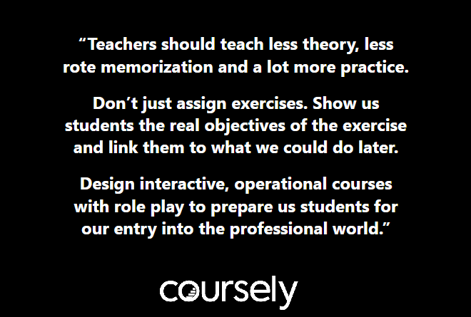 Teachers should teach less theory, less rote memorization and a lot more practice. Don't just assign exercises. Show us students the real objectives of the exercise and link them to what we could do later. Design interactive, operational courses with role play to prepare us students for our entry into the professional world.