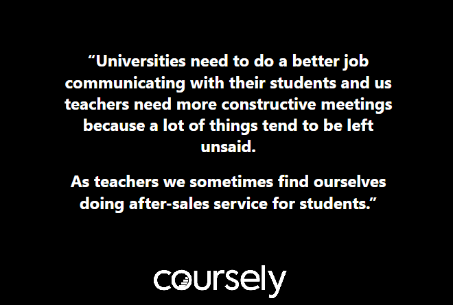 Universities need to do a better job communicating with their students and us teachers need more constructive meetings because a lot of things tend to be left unsaid. As teachers we sometimes find ourselves doing after-sales service for students.