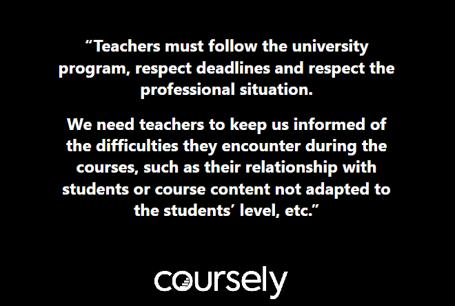 Teachers must follow the university program, respect deadlines and respect the professional situation. We need teachers to keep us informed of the difficulties they encounter during the courses, such as their relationship with students or course content not adapted to the students' level, etc.