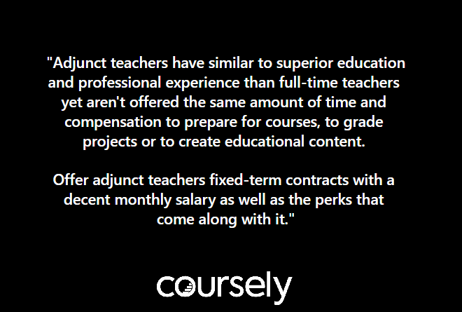 Adjunct teachers have similar to superior education and professional experience than full-time teachers yet aren’t offered the same amount of time and compensation to prepare for courses, to grade projects or to create educational content. Offer adjunct teachers fixed-term contracts with a decent monthly salary as well as the perks that come along with it.