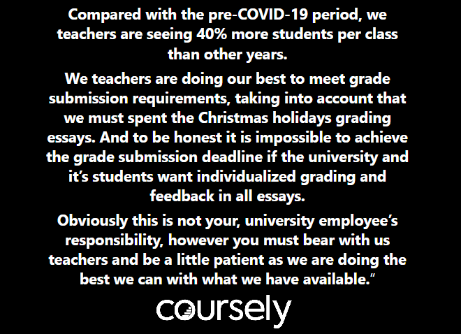 Compared with the pre-COVID-19 period, we teachers are seeing 40% more students per class than other years. We teachers are doing our best to meet grade submission requirements, taking into account that we must spent the Christmas holidays grading essays. And to be honest it is impossible to achieve the grade submission deadline if the university and it's students want individualized grading and feedback in all essays. Obviously this is not your, university employee's responsibility, however you must bear with us teachers and be a little patient as we are doing the best we can with what we have available.