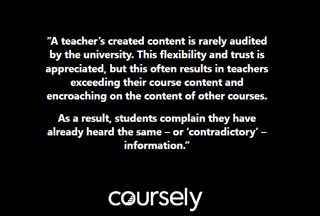 A teacher's created content is rarely audited by the university. This flexibility and trust is appreciated, but this often results in teachers exceeding their course content and encroaching on the content of other courses. As a result, students complain they have already heard the same - or 'contradictory' - information.