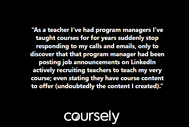 As a teacher I've had program managers I've taught courses for for years suddenly stop responding to my calls and emails, only to discover that that program manager had been posting job announcements on LinkedIn actively recruiting teachers to teach my very course; even stating they have course content to offer (undoubtedly the content I created).