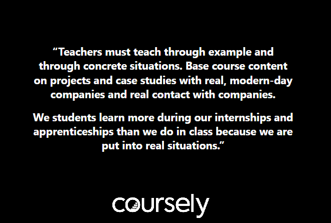 Teachers must teach through example and through concrete situations. Base course content on projects and case studies with real, modern-day companies and real contact with companies. We students learn more during our internships and apprenticeships than we do in class because we are put into real situations.