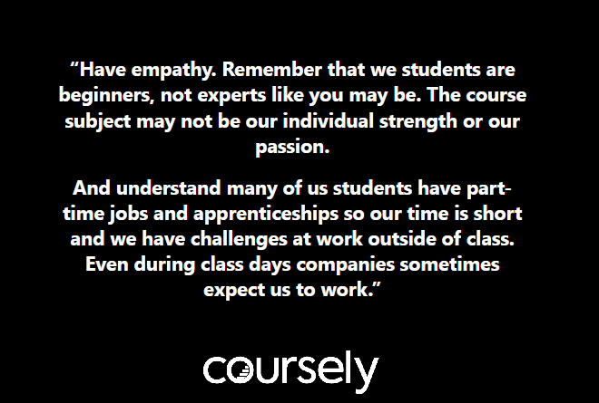 Have empathy. Remember that we students are beginners, not experts like you may be. The course subject may not be our individual strength or our passion. And understand many of us students have part-time jobs and apprenticeships so our time is short and we have challenges at work outside of class. Even during class days companies sometimes expect us to work.