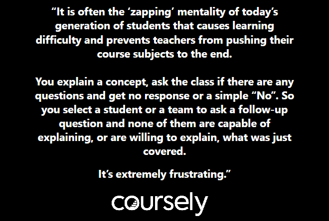 It is often the 'zapping' mentality of today's generation of students that causes learning difficulty and prevents teachers from pushing their course subjects to the end. You explain a concept, ask the class if there are any questions and get no response or a simple "No". So you select a student or a team to ask a follow-up question and none of them are capable of explaining, or are willing to explain, what was just covered. It's extremely frustrating.