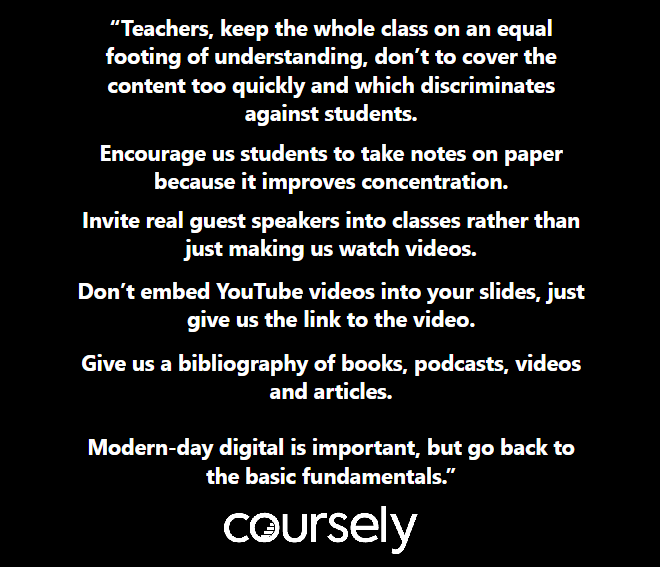 Teachers, keep the whole class on an equal footing of understanding, don't to cover the content too quickly and which discriminates against students. Encourage us students to take notes on paper because it improves concentration. Invite real guest speakers into classes rather than just making us watch videos. Don't embed YouTube videos into your slides, just give us the link to the video. Give us a bibliography of books, podcasts, videos and articles. Modern-day digital is important, but go back to the basic fundamentals.