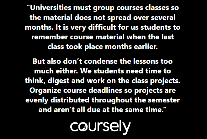 Universities must group courses classes so the material does not spread over several months. It is very difficult for us students to remember course material when the last class took place months earlier. But also don't condense the lessons too much either. We students need time to think, digest and work on the class projects. Organize course deadlines so projects are evenly distributed throughout the semester and aren't all due at the same time.