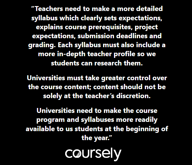 Teachers need to make a more detailed syllabus which clearly sets expectations, explains course prerequisites, project expectations, submission deadlines and grading. Each syllabus must also include a more in-depth teacher profile so we students can research them. Universities must take greater control over the course content; content should not be solely at the teacher's discretion. Universities need to make the course program and syllabuses more readily available to us students at the beginning of the year.