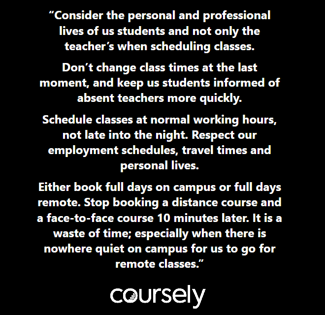 Consider the personal and professional lives of us students and not only the teacher's when scheduling classes. Don't change class times at the last moment, and keep us students informed of absent teachers more quickly so we can organize our time. Schedule classes at normal working hours, not late into the night. Respect our employment schedules, travel times and personal lives. Either book full days on campus or full days remote. Stop booking a distance course and a face-to-face course 10 minutes later. Especially when there's nowhere quiet on campus for us students to go for the remote class.