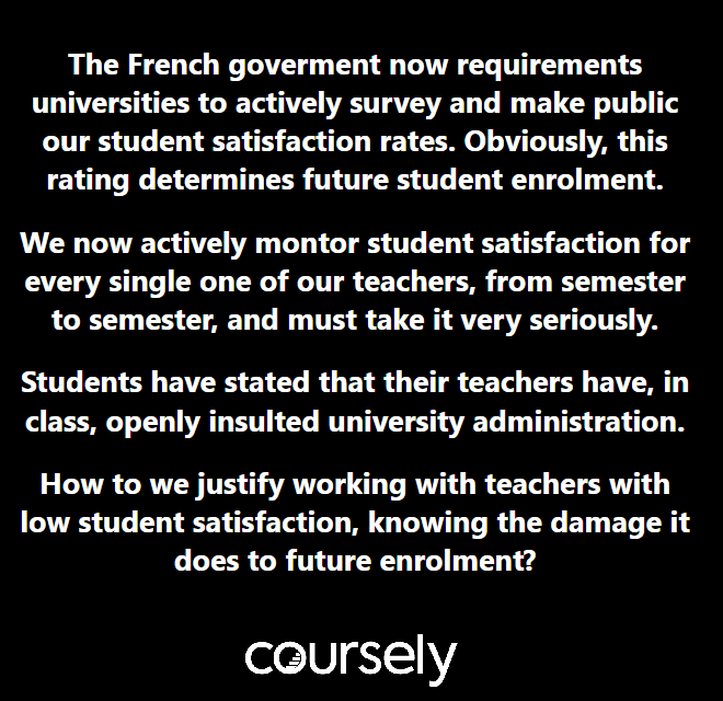 The French goverment now requirements universities to actively survey and make public our student satisfaction rates. Obviously, this rating determines future student enrolment. We now actively montor student satisfaction for every single one of our teachers, from semester to semester, and must take it very seriously. Students have stated that their teachers have, in class, openly insulted university administration. How to we justify working with teachers with low student satisfaction, knowing the damage it does to future enrolment?