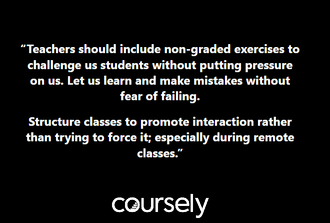 Teachers should include non-graded exercises to challenge us students without putting pressure on us. Let us learn and make mistakes without fear of failing. Structure classes to promote interaction rather than trying to force it; especially during remote classes.