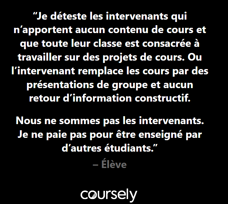 Je déteste les intervenants qui n'apportent aucun contenu de cours et que toute leur classe est consacrée à travailler sur des projets de cours. Ou l'intervenant remplace les cours par des présentations de groupe et aucun retour d'information constructif. Nous ne sommes pas les intervenants. Je ne paie pas pour être enseigné par d'autres étudiants.