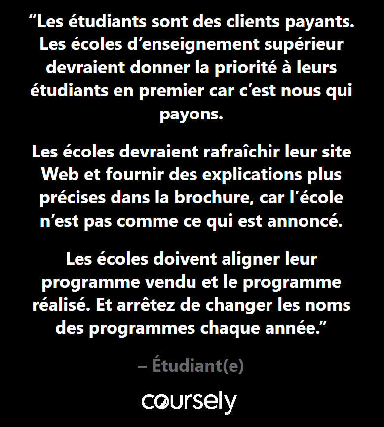 Les étudiants sont des clients payants. Les écoles d'enseignement supérieur devraient donner la priorité à leurs étudiants en premier car c'est nous qui payons. Les écoles devraient rafraîchir leur site Web et fournir des explications plus précises dans la brochure, car l'école n'est pas comme ce qui est annoncé. Les écoles doivent aligner leur programme vendu et le programme réalisé. Et arrêtez de changer les noms des programmes chaque année.